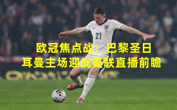  欧冠焦点战：巴黎圣日耳曼主场迎战曼联直播前瞻