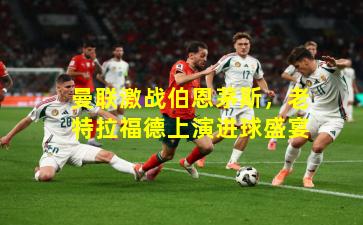 曼联激战伯恩茅斯，老特拉福德上演进球盛宴