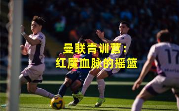  曼联青训营：红魔血脉的摇篮