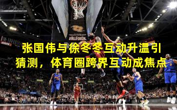 张国伟与徐冬冬互动升温引猜测，体育圈跨界互动成焦点