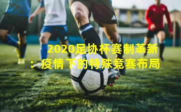 2020足协杯赛制革新：疫情下的特殊竞赛布局