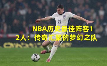 NBA历史最佳阵容12人:传奇汇聚的梦幻之队